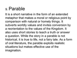 9. Parable
It is a short narrative in the form of an extended
metaphor that makes a moral or religious point by
comparison with natural or homely things. It
subverts worldly values and invites conversion by
a reorientation to the values of the Kingdom. It
also uses short stories to teach a truth or answer
a question. While the story in a parable is not
historical, it is true to life, not a fairy tale. As a form
of oral literature, the parable exploits realistic
situations but makes effective use of the
imagination.
 