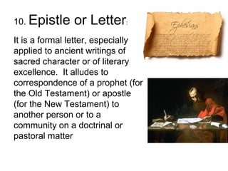 10. Epistle or Letter:
It is a formal letter, especially
applied to ancient writings of
sacred character or of literary
excellence. It alludes to
correspondence of a prophet (for
the Old Testament) or apostle
(for the New Testament) to
another person or to a
community on a doctrinal or
pastoral matter
 