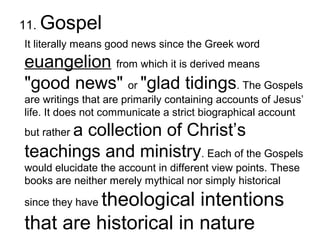 11. Gospel
It literally means good news since the Greek word
euangelion from which it is derived means
"good news" or "glad tidings. The Gospels
are writings that are primarily containing accounts of Jesus’
life. It does not communicate a strict biographical account
but rather a collection of Christ’s
teachings and ministry. Each of the Gospels
would elucidate the account in different view points. These
books are neither merely mythical nor simply historical
since they have theological intentions
that are historical in nature
 