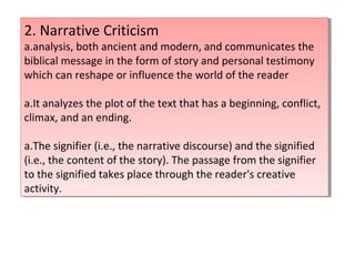 2. Narrative Criticism
a.analysis, both ancient and modern, and communicates the
biblical message in the form of story and personal testimony
which can reshape or influence the world of the reader
a.It analyzes the plot of the text that has a beginning, conflict,
climax, and an ending.
a.The signifier (i.e., the narrative discourse) and the signified
(i.e., the content of the story). The passage from the signifier
to the signified takes place through the reader's creative
activity.
2. Narrative Criticism
a.analysis, both ancient and modern, and communicates the
biblical message in the form of story and personal testimony
which can reshape or influence the world of the reader
a.It analyzes the plot of the text that has a beginning, conflict,
climax, and an ending.
a.The signifier (i.e., the narrative discourse) and the signified
(i.e., the content of the story). The passage from the signifier
to the signified takes place through the reader's creative
activity.
 