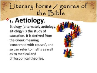 Literary forms / genres of
the Bible
1. Aetiology:
Etiology (alternately aetiology,
aitiology) is the study of
causation. It is derived from
the Greek meaning
'concerned with causes', and
so can refer to myths as well
as to medical and
philosophical theories.
 