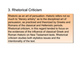Rhetoric as an art of persuation- rhetoric refers not so
much to “literary artistry” as to the disciplined art of
persuasion, as practiced and theorized by Greeks and
Romans of the classical and Hellenistic periods.
Rhetorical criticism, in this regard tended to focus on
the evidences of the influence of classical Greek and
Roman rhetoric on New Testament texts. Rhetorical
criticism studies both stylistics issues and the
intentionality of the text.
Rhetoric as an art of persuation- rhetoric refers not so
much to “literary artistry” as to the disciplined art of
persuasion, as practiced and theorized by Greeks and
Romans of the classical and Hellenistic periods.
Rhetorical criticism, in this regard tended to focus on
the evidences of the influence of classical Greek and
Roman rhetoric on New Testament texts. Rhetorical
criticism studies both stylistics issues and the
intentionality of the text.
3. Rhetorical Criticism
 