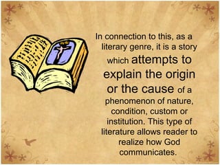 In connection to this, as a
literary genre, it is a story
which attempts to
explain the origin
or the cause of a
phenomenon of nature,
condition, custom or
institution. This type of
literature allows reader to
realize how God
communicates.
 