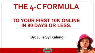 THE 4-C FORMULA
TO YOUR FIRST 10K ONLINE
IN 90 DAYS OR LESS.
By: Julie Syl Kalungi
 