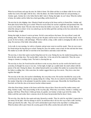 When he reach home and copy the note, his father is home. His father ask him to set dinner table for two as his
mother has work at the night with his boss. After the dinner, his father found his book lost and questioning at
Antoine again. Antoine lies to his father that he didn’t take it. During that night, he can’t sleep. When his mother
is home, his mother and his father has a hard quarrelling and he heard it all.
The next day he also skipping class. Mauricet found out and go to his house and try to framed him. Antoine and
Rene plan nicely before they go to school. When he reach school, his teacher caught him and questioned him. His
excuse is her mother dead. This also show that he hates his mother very much. After that, his family find out
about this and go to school. As he was asked to go out, his father grab him and slap on his face and ask him to talk
about this thing at night.
During that night, he doesn’t want to go home. He left a note and leave the house. He stay at Rene’s uncle old
printing plant. When he is sleeping someone go into the place and he need to sneak out from being found. As he
go out, he feel so lonely, cold and hungry. When he walk by a shop, a milk sender is arranging the milk out of the
shop. He stealone of the bottle when nobody notice.
As he walk, its turn morning, he walk to a fountain and get some water to wash his mouth. Then, he run to meet
his friend and get his bag then go to school. During his class,his mother come to look for him and take him home.
His mother try to talk with him to want him to be more behave and make a deal with him.
The next day, it show their sports teacher bring them out for a run. During the run, the student keep getting away
from the line and skip class. The teacher didn’t realize that. At the end, all of the student left. Then, the scene
change to Antoine is reading a book. The book is cheering him up.
The next day in class, his French teacher ask them to write an essay,there he use the word in the book he read
yesterday, he thought his essay is very nice. At that night, he light up a candle inside the small cabinet with the
picture of his idol. During his dinner, the cabinet burned and he was scolded. His mother try to protect him when
his father is scolding him. After some time, his mother suggest them to go for a movie. They have a nice time
together that night.
The next day in the class, his teacher is distributing the essay they wrote. His teacher classified his essay as the
worst because the teacher thought he copying during his writing. Then, he was asked to meet the principal. When
the monitor bring him to the principal, he push the monitor away and escape. Meanwhile, his friend Rene also
been kick out from the class as he answer teacher without manner.
After that, Rene brings Antoine to his house and let him sleep at there. Rene also steal his mother money and
bring Antoine to play. They keep stealing on the way they play. When they were home, Antoine is smoking and
playing with Rene. When Rene’s father get home, he quickly ask Antoine to help to get rid of the smoke. The
father scold him and realize that is someone else in the house but pretended that he doesn’t know.
The next day, they skip the class again and enjoy themselves outside. Then, he stole his step father’s typewriter to
get money for his plan. After he manage to stealit, he and Rene take it all over the way to find a seller and they
almost get cheat by the seller. They can’t sell it and decided to put it back to his step father’s working place.
When he almost able to put it back, the security guard of the office catches him and calls his father.
 