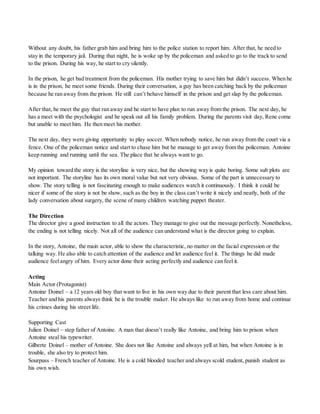 Without any doubt, his father grab him and bring him to the police station to report him. After that, he need to
stay in the temporary jail. During that night, he is woke up by the policeman and asked to go to the track to send
to the prison. During his way, he start to cry silently.
In the prison, he get bad treatment from the policeman. His mother trying to save him but didn’t success. When he
is in the prison, he meet some friends. During their conversation, a guy has been catching back by the policeman
because he ran away from the prison. He still can’t behave himself in the prison and get slap by the policeman.
After that, he meet the guy that ran away and he start to have plan to run away from the prison. The next day, he
has a meet with the psychologist and he speak out all his family problem. During the parents visit day, Rene come
but unable to meet him. He then meet his mother.
The next day, they were giving opportunity to play soccer. When nobody notice, he run away from the court via a
fence. One of the policeman notice and start to chase him but he manage to get away from the policeman. Antoine
keep running and running until the sea. The place that he always want to go.
My opinion toward the story is the storyline is very nice, but the showing way is quite boring. Some sub plots are
not important. The storyline has its own moral value but not very obvious. Some of the part is unnecessary to
show. The story telling is not fascinating enough to make audiences watch it continuously. I think it could be
nicer if some of the story is not be show, such as the boy in the class can’t write it nicely and neatly, both of the
lady conversation about surgery, the scene of many children watching puppet theater.
The Direction
The director give a good instruction to all the actors. They manage to give out the message perfectly. Nonetheless,
the ending is not telling nicely. Not all of the audience can understand what is the director going to explain.
In the story, Antoine, the main actor, able to show the characteristic, no matter on the facial expression or the
talking way. He also able to catch attention of the audience and let audience feel it. The things he did made
audience feelangry of him. Every actor done their acting perfectly and audience can feel it.
Acting
Main Actor (Protagonist)
Antoine Doinel – a 12 years old boy that want to live in his own way due to their parent that less care about him.
Teacher and his parents always think he is the trouble maker. He always like to run away from home and continue
his crimes during his street life.
Supporting Cast
Julien Doinel – step father of Antoine. A man that doesn’t really like Antoine, and bring him to prison when
Antoine steal his typewriter.
Gilberte Doinel – mother of Antoine. She does not like Antoine and always yell at him, but when Antoine is in
trouble, she also try to protect him.
Sourpuss – French teacher of Antoine. He is a cold blooded teacher and always scold student, punish student as
his own wish.
 