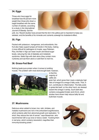 34. Eggs

Those who have eggs for
breakfast lose 65 percent more
weight than those who down a
bagel breakfast with the same
number of calories, according
to a study in the International
Journal of Obesity. Eat the
yolk, too. Recent studies have proved that the fat in the yellow part is important to keep you
satiated, and the benefits of its minerals and nutrients outweigh its cholesterol effect.

35. Figs

Packed with potassium, manganese, and antioxidants, this
fruit also helps support proper pH levels in the body, making
it more difficult for pathogens to invade, says Petersen.
Plus, the fiber in figs can lower insulin and blood-sugar
levels, reducing the risk of diabetes and metabolic
syndrome. Select figs with dark skins (they contain more
nutrients) and eat them alone or add them to trail mix.

36. Grass-Fed Beef

Nothing beats pure protein when it comes to building
muscle. The problem with most store-bought beef, however,
                                               is that the
                                               majority of
                                               cattle are
                                               grain fed, which gives their meat a relatively high
                                               ratio of omega-6 to omega-3 fatty acids. That, in
                                               turn, contributes to inflammation. The fatty acids
                                               in grass-fed beef, on the other hand, are skewed
                                               toward the omega-3 variety. Such beef also
                                               contains conjugated linoleic acid (CLA), which
                                               studies have shown help reduce belly fat and
                                               build lean muscle.


37. Mushrooms

Delicious when added to brown rice, reiki, shiitake, and
maitake mushrooms are rich in the antioxidant ergothioneine,
which protects cells from abnormal growth and replication. “In
short, they reduce the risk of cancer,” says Bowerman, who
recommends half a cup once or twice a week. “Cooking them
in red wine, which contains resveratrol, magnifies their
immunity-boosting power.”




                                                                                         Page | 10
 