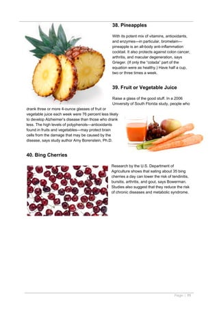 38. Pineapples

                                                 With its potent mix of vitamins, antioxidants,
                                                 and enzymes—in particular, bromelain—
                                                 pineapple is an all-body anti-inflammation
                                                 cocktail. It also protects against colon cancer,
                                                 arthritis, and macular degeneration, says
                                                 Grieger. (If only the “colada” part of the
                                                 equation were as healthy.) Have half a cup,
                                                 two or three times a week.


                                                 39. Fruit or Vegetable Juice

                                                 Raise a glass of the good stuff. In a 2006
                                                 University of South Florida study, people who
drank three or more 4-ounce glasses of fruit or
vegetable juice each week were 76 percent less likely
to develop Alzheimer’s disease than those who drank
less. The high levels of polyphenols—antioxidants
found in fruits and vegetables—may protect brain
cells from the damage that may be caused by the
disease, says study author Amy Borenstein, Ph.D.


40. Bing Cherries

                                                 Research by the U.S. Department of
                                                 Agriculture shows that eating about 35 bing
                                                 cherries a day can lower the risk of tendinitis,
                                                 bursitis, arthritis, and gout, says Bowerman.
                                                 Studies also suggest that they reduce the risk
                                                 of chronic diseases and metabolic syndrome.




                                                                                       Page | 11
 