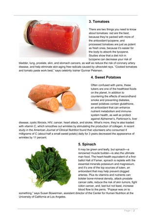 3. Tomatoes

                                                          There are two things you need to know
                                                          about tomatoes: red are the best,
                                                          because they’re packed with more of
                                                          the antioxidant lycopene; and
                                                          processed tomatoes are just as potent
                                                          as fresh ones, because it’s easier for
                                                          the body to absorb the lycopene.
                                                          Studies show that a diet rich in
                                                          lycopene can decrease your risk of
bladder, lung, prostate, skin, and stomach cancers, as well as reduce the risk of coronary artery
disease, and help eliminate skin-aging free radicals caused by ultraviolet rays. “Cooked tomatoes
and tomato paste work best,” says celebrity trainer Gunnar Petersen.

                                                             4. Sweet Potatoes

                                                              Often confused with yams, these
                                                              tubers are one of the healthiest foods
                                                              on the planet. In addition to
                                                              countering the effects of secondhand
                                                              smoke and preventing diabetes,
                                                              sweet potatoes contain glutathione,
                                                              an antioxidant that can enhance
                                                              nutrient metabolism and immune-
                                                              system health, as well as protect
                                                              against Alzheimer’s, Parkinson’s, liver
disease, cystic fibrosis, HIV, cancer, heart attack, and stroke. What’s more, they’re also loaded
with vitamin C, which smoothes out wrinkles by stimulating the production of collagen. A recent
study in the American Journal of Clinical Nutrition found that volunteers who consumed 4
milligrams of C (about half a small sweet potato) daily for 3 years decreased the appearance of
wrinkles by 11 percent.

                                                  5. Spinach
                                              It may be green and leafy, but spinach—a
                                              renowned muscle builder—is also the ultimate
                                              man food. The heart-health equivalent of a first-
                                              ballot Hall of Famer, spinach is replete with the
                                              essential minerals potassium and magnesium,
                                              and it’s one of the top sources of lutein, an
                                              antioxidant that may help prevent clogged
                                              arteries. Plus its vitamins and nutrients can
                                              bolster bone-mineral density, attack prostate
                                              cancer cells, reduce the risk of skin tumors, fight
                                              colon cancer, and, last but not least, increase
                                              blood flow to the penis. “Popeye was on to
something,” says Susan Bowerman, assistant director of the Center for Human Nutrition at the
University of California at Los Angeles.



                                                                                          Page | 2
 