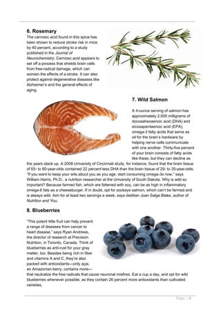 6. Rosemary
The carnosic acid found in this spice has
been shown to reduce stroke risk in mice
by 40 percent, according to a study
published in the Journal of
Neurochemistry. Carnosic acid appears to
set off a process that shields brain cells
from free-radical damage, which can
worsen the effects of a stroke. It can also
protect against degenerative diseases like
Alzheimer’s and the general effects of
aging.

                                                               7. Wild Salmon

                                                                A 4-ounce serving of salmon has
                                                                approximately 2,000 milligrams of
                                                                docosahexaenoic acid (DHA) and
                                                                eicosapentaenoic acid (EPA),
                                                                omega-3 fatty acids that serve as
                                                                oil for the brain’s hardware by
                                                                helping nerve cells communicate
                                                                with one another. Thirty-five percent
                                                                of your brain consists of fatty acids
                                                                like these, but they can decline as
the years stack up. A 2008 University of Cincinnati study, for instance, found that the brain tissue
of 65- to 80-year-olds contained 22 percent less DHA than the brain tissue of 29- to 35-year-olds.
“If you want to keep your wits about you as you age, start consuming omega-3s now,” says
William Harris, Ph.D., a nutrition researcher at the University of South Dakota. Why is wild so
important? Because farmed fish, which are fattened with soy, can be as high in inflammatory
omega-6 fats as a cheeseburger. If in doubt, opt for sockeye salmon, which can’t be farmed and
is always wild. Aim for at least two servings a week, says dietitian Joan Salge Blake, author of
Nutrition and You.

8. Blueberries

“This potent little fruit can help prevent
a range of diseases from cancer to
heart disease,” says Ryan Andrews,
the director of research at Precision
Nutrition, in Toronto, Canada. Think of
blueberries as anti-rust for your gray
matter, too. Besides being rich in fiber
and vitamins A and C, they’re also
packed with antioxidants—only açai,
an Amazonian berry, contains more—
that neutralize the free radicals that cause neuronal misfires. Eat a cup a day, and opt for wild
blueberries whenever possible, as they contain 26 percent more antioxidants than cultivated
varieties.


                                                                                          Page | 3
 