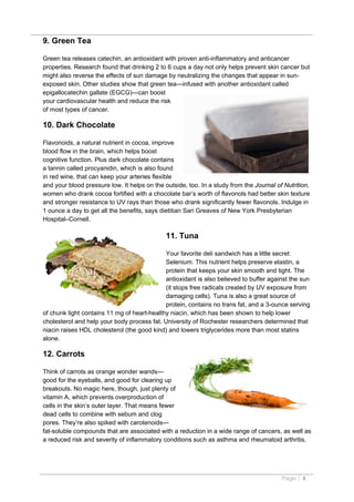 9. Green Tea

Green tea releases catechin, an antioxidant with proven anti-inflammatory and anticancer
properties. Research found that drinking 2 to 6 cups a day not only helps prevent skin cancer but
might also reverse the effects of sun damage by neutralizing the changes that appear in sun-
exposed skin. Other studies show that green tea—infused with another antioxidant called
epigallocatechin gallate (EGCG)—can boost
your cardiovascular health and reduce the risk
of most types of cancer.

10. Dark Chocolate

Flavonoids, a natural nutrient in cocoa, improve
blood flow in the brain, which helps boost
cognitive function. Plus dark chocolate contains
a tannin called procyanidin, which is also found
in red wine, that can keep your arteries flexible
and your blood pressure low. It helps on the outside, too. In a study from the Journal of Nutrition,
women who drank cocoa fortified with a chocolate bar’s worth of flavonols had better skin texture
and stronger resistance to UV rays than those who drank significantly fewer flavonols. Indulge in
1 ounce a day to get all the benefits, says dietitian Sari Greaves of New York Presbyterian
Hospital–Cornell.

                                              11. Tuna

                                             Your favorite deli sandwich has a little secret:
                                             Selenium. This nutrient helps preserve elastin, a
                                             protein that keeps your skin smooth and tight. The
                                             antioxidant is also believed to buffer against the sun
                                             (it stops free radicals created by UV exposure from
                                             damaging cells). Tuna is also a great source of
                                             protein, contains no trans fat, and a 3-ounce serving
of chunk light contains 11 mg of heart-healthy niacin, which has been shown to help lower
cholesterol and help your body process fat. University of Rochester researchers determined that
niacin raises HDL cholesterol (the good kind) and lowers triglycerides more than most statins
alone.

12. Carrots

Think of carrots as orange wonder wands—
good for the eyeballs, and good for clearing up
breakouts. No magic here, though, just plenty of
vitamin A, which prevents overproduction of
cells in the skin’s outer layer. That means fewer
dead cells to combine with sebum and clog
pores. They’re also spiked with carotenoids—
fat-soluble compounds that are associated with a reduction in a wide range of cancers, as well as
a reduced risk and severity of inflammatory conditions such as asthma and rheumatoid arthritis.




                                                                                         Page | 4
 