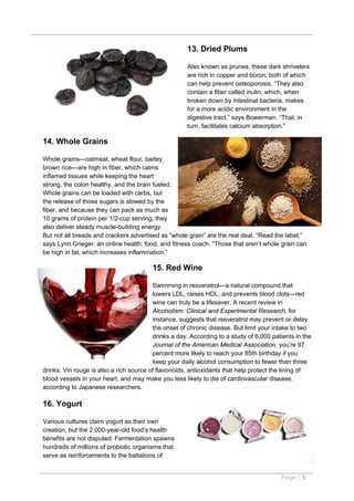 13. Dried Plums

                                                     Also known as prunes, these dark shrivelers
                                                     are rich in copper and boron, both of which
                                                     can help prevent osteoporosis. “They also
                                                     contain a fiber called inulin, which, when
                                                     broken down by intestinal bacteria, makes
                                                     for a more acidic environment in the
                                                     digestive tract,” says Bowerman. “That, in
                                                     turn, facilitates calcium absorption.”

14. Whole Grains

Whole grains—oatmeal, wheat flour, barley,
brown rice—are high in fiber, which calms
inflamed tissues while keeping the heart
strong, the colon healthy, and the brain fueled.
Whole grains can be loaded with carbs, but
the release of those sugars is slowed by the
fiber, and because they can pack as much as
10 grams of protein per 1/2-cup serving, they
also deliver steady muscle-building energy.
But not all breads and crackers advertised as “whole grain” are the real deal. “Read the label,”
says Lynn Grieger, an online health, food, and fitness coach. “Those that aren’t whole grain can
be high in fat, which increases inflammation.”

                                        15. Red Wine

                                         Swimming in resveratrol—a natural compound that
                                         lowers LDL, raises HDL, and prevents blood clots—red
                                         wine can truly be a lifesaver. A recent review in
                                         Alcoholism: Clinical and Experimental Research, for
                                         instance, suggests that resveratrol may prevent or delay
                                         the onset of chronic disease. But limit your intake to two
                                         drinks a day. According to a study of 6,000 patients in the
                                         Journal of the American Medical Association, you’re 97
                                         percent more likely to reach your 85th birthday if you
                                         keep your daily alcohol consumption to fewer than three
drinks. Vin rouge is also a rich source of flavonoids, antioxidants that help protect the lining of
blood vessels in your heart, and may make you less likely to die of cardiovascular disease,
according to Japanese researchers.

16. Yogurt

Various cultures claim yogurt as their own
creation, but the 2,000-year-old food’s health
benefits are not disputed: Fermentation spawns
hundreds of millions of probiotic organisms that
serve as reinforcements to the battalions of


                                                                                         Page | 5
 