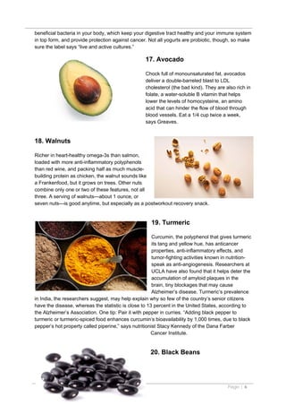 beneficial bacteria in your body, which keep your digestive tract healthy and your immune system
in top form, and provide protection against cancer. Not all yogurts are probiotic, though, so make
sure the label says “live and active cultures.”

                                                   17. Avocado

                                                   Chock full of monounsaturated fat, avocados
                                                   deliver a double-barreled blast to LDL
                                                   cholesterol (the bad kind). They are also rich in
                                                   folate, a water-soluble B vitamin that helps
                                                   lower the levels of homocysteine, an amino
                                                   acid that can hinder the flow of blood through
                                                   blood vessels. Eat a 1/4 cup twice a week,
                                                   says Greaves.


18. Walnuts

Richer in heart-healthy omega-3s than salmon,
loaded with more anti-inflammatory polyphenols
than red wine, and packing half as much muscle-
building protein as chicken, the walnut sounds like
a Frankenfood, but it grows on trees. Other nuts
combine only one or two of these features, not all
three. A serving of walnuts—about 1 ounce, or
seven nuts—is good anytime, but especially as a postworkout recovery snack.


                                                     19. Turmeric

                                                       Curcumin, the polyphenol that gives turmeric
                                                       its tang and yellow hue, has anticancer
                                                       properties, anti-inflammatory effects, and
                                                       tumor-fighting activities known in nutrition-
                                                       speak as anti-angiogenesis. Researchers at
                                                       UCLA have also found that it helps deter the
                                                       accumulation of amyloid plaques in the
                                                       brain, tiny blockages that may cause
                                                       Alzheimer’s disease. Turmeric’s prevalence
in India, the researchers suggest, may help explain why so few of the country’s senior citizens
have the disease, whereas the statistic is close to 13 percent in the United States, according to
the Alzheimer’s Association. One tip: Pair it with pepper in curries. “Adding black pepper to
turmeric or turmeric-spiced food enhances curcumin’s bioavailability by 1,000 times, due to black
pepper’s hot property called piperine,” says nutritionist Stacy Kennedy of the Dana Farber
                                                      Cancer Institute.


                                                     20. Black Beans




                                                                                         Page | 6
 