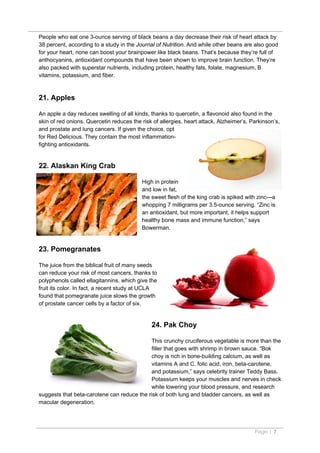 People who eat one 3-ounce serving of black beans a day decrease their risk of heart attack by
38 percent, according to a study in the Journal of Nutrition. And while other beans are also good
for your heart, none can boost your brainpower like black beans. That’s because they’re full of
anthocyanins, antioxidant compounds that have been shown to improve brain function. They’re
also packed with superstar nutrients, including protein, healthy fats, folate, magnesium, B
vitamins, potassium, and fiber.



21. Apples

An apple a day reduces swelling of all kinds, thanks to quercetin, a flavonoid also found in the
skin of red onions. Quercetin reduces the risk of allergies, heart attack, Alzheimer’s, Parkinson’s,
and prostate and lung cancers. If given the choice, opt
for Red Delicious. They contain the most inflammation-
fighting antioxidants.


22. Alaskan King Crab

                                          High in protein
                                          and low in fat,
                                          the sweet flesh of the king crab is spiked with zinc—a
                                          whopping 7 milligrams per 3.5-ounce serving. “Zinc is
                                          an antioxidant, but more important, it helps support
                                          healthy bone mass and immune function,” says
                                          Bowerman.


23. Pomegranates

The juice from the biblical fruit of many seeds
can reduce your risk of most cancers, thanks to
polyphenols called ellagitannins, which give the
fruit its color. In fact, a recent study at UCLA
found that pomegranate juice slows the growth
of prostate cancer cells by a factor of six.


                                              24. Pak Choy

                                            This crunchy cruciferous vegetable is more than the
                                            filler that goes with shrimp in brown sauce. “Bok
                                            choy is rich in bone-building calcium, as well as
                                            vitamins A and C, folic acid, iron, beta-carotene,
                                            and potassium,” says celebrity trainer Teddy Bass.
                                            Potassium keeps your muscles and nerves in check
                                            while lowering your blood pressure, and research
suggests that beta-carotene can reduce the risk of both lung and bladder cancers, as well as
macular degeneration.




                                                                                         Page | 7
 