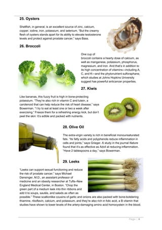 25. Oysters

Shellfish, in general, is an excellent source of zinc, calcium,
copper, iodine, iron, potassium, and selenium. “But the creamy
flesh of oysters stands apart for its ability to elevate testosterone
levels and protect against prostate cancer,” says Bass.

26. Broccoli

                                                    One cup of
                                                    broccoli contains a hearty dose of calcium, as
                                                    well as manganese, potassium, phosphorus,
                                                    magnesium, and iron. And that’s in addition to
                                                    its high concentration of vitamins—including A,
                                                    C, and K—and the phytonutrient sulforaphane,
                                                    which studies at Johns Hopkins University
                                                    suggest has powerful anticancer properties.

                                                    27. Kiwis

Like bananas, this fuzzy fruit is high in bone-protecting
potassium. “They’re also rich in vitamin C and lutein, a
carotenoid that can help reduce the risk of heart disease,” says
Bowerman. “I try to eat at least one or two a week after
exercising.” Freeze them for a refreshing energy kick, but don’t
peel the skin: It’s edible and packed with nutrients.


                                    28. Olive Oil

                                    The extra-virgin variety is rich in beneficial monounsaturated
                                    fats. “Its fatty acids and polyphenols reduce inflammation in
                                    cells and joints,” says Grieger. A study in the journal Nature
                                    found that it’s as effective as Advil at reducing inflammation.
                                    “Have 2 tablespoons a day,” says Bowerman.


                                    29. Leeks

“Leeks can support sexual functioning and reduce
the risk of prostate cancer,” says Michael
Dansinger, M.D., an assistant professor of
medicine and an obesity researcher at Tufts–New
England Medical Center, in Boston. “Chop the
green part of a medium leek into thin ribbons and
add it to soups, sautés, and salads as often as
possible.” These scallionlike cousins of garlic and onions are also packed with bone-bolstering
thiamine, riboflavin, calcium, and potassium, and they’re also rich in folic acid, a B vitamin that
studies have shown to lower levels of the artery-damaging amino acid homocystein in the blood.



                                                                                          Page | 8
 