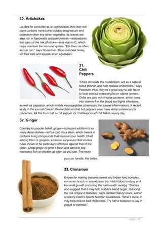 30. Artichokes

Lauded for centuries as an aphrodisiac, this fiber-rich
plant contains more bone-building magnesium and
potassium than any other vegetable. Its leaves are
also rich in flavonoids and polyphenols—antioxidants
that can cut the risk of stroke—and vitamin C, which
helps maintain the immune system. “Eat them as often
as you can,” says Bowerman. Ripe ones feel heavy
for their size and squeak when squeezed.



                                                 31.
                                                 Chili
                                                 Peppers

                                                    “Chilis stimulate the metabolism, act as a natural
                                                    blood thinner, and help release endorphins,” says
                                                    Petersen. Plus, they’re a great way to add flavor
                                                    to food without increasing fat or calorie content.
                                                    Chilis are also rich in beta-carotene, which turns
                                                    into vitamin A in the blood and fights infections,
as well as capsaicin, which inhibits neuropeptides (chemicals that cause inflammation). A recent
study in the journal Cancer Research found that hot peppers even have anti-prostate-cancer
properties. All this from half a chili pepper (or 1 tablespoon of chili flakes) every day.

32. Ginger

Contrary to popular belief, ginger—a piquant addition to so
many Asian dishes—isn’t a root, it’s a stem, which means it
contains living compounds that improve your health. Chief
among them is gingerol, a cancer suppressor that studies
have shown to be particularly effective against that of the
colon. Chop ginger or grind it fresh and add it to soy-
marinated fish or chicken as often as you can. The more

                                     you can handle, the better.


                                     33. Cinnamon

                                     Known for making desserts sweet and Indian food complex,
                                     cinnamon is rich in antioxidants that inhibit blood clotting and
                                     bacterial growth (including the bad-breath variety). “Studies
                                     also suggest that it may help stabilize blood sugar, reducing
                                     the risk of type 2 diabetes,” says dietitian Nancy Clark, author
                                     of Nancy Clark’s Sports Nutrition Guidebook. “What’s more, it
                                     may help reduce bad cholesterol. Try half a teaspoon a day in
                                     yogurt or oatmeal.”



                                                                                           Page | 9
 