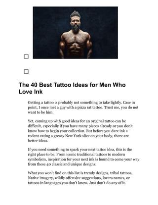 The 40 Best Tattoo Ideas for Men Who
Love Ink
Getting a tattoo is probably not something to take lightly. Case in
point, I once met a guy with a pizza rat tattoo. Trust me, you do not
want to be him.
Yet, coming up with good ideas for an original tattoo can be
difficult, especially if you have many pieces already or you don’t
know how to begin your collection. But before you dare ink a
rodent eating a greasy New York slice on your body, there are
better ideas.
If you need something to spark your next tattoo idea, this is the
right place to be. From iconic traditional tattoos to modern
symbolism, inspiration for your next ink is bound to come your way
from these 40 classic and unique designs.
What you won’t find on this list is trendy designs, tribal tattoos,
Native imagery, wildly offensive suggestions, lovers names, or
tattoos in languages you don’t know. Just don’t do any of it.
 