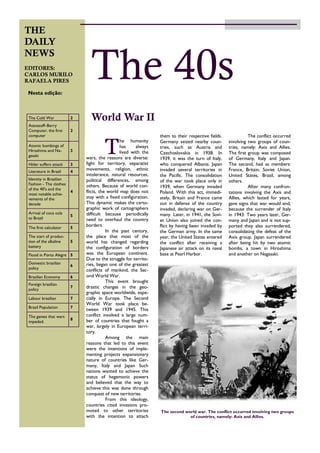 The conflict occurred
involving two groups of coun-
tries, namely: Axis and Allies.
The first group was composed
of Germany, Italy and Japan.
The second, had as members:
France, Britain, Soviet Union,
United States, Brazil, among
others.
After many confron-
tations involving the Axis and
Allies, which lasted for years,
gave signs that war would end,
because the surrender of Italy
in 1943. Two years later, Ger-
many and Japan and is not sup-
ported they also surrendered,
consolidating the defeat of the
Axis group. Japan surrendered
after being hit by two atomic
bombs, a town in Hiroshima
and another on Nagasaki.
T
he humanity
has always
lived with the
wars, the reasons are diverse:
fight for territory, separatist
movements, religion, ethnic
intolerance, natural resources,
political differences, among
others. Because of world con-
flicts, the world map does not
stay with a fixed configuration.
This dynamic makes the carto-
graphic work of cartographers
difficult because periodically
need to overhaul the country
borders.
In the past century,
the place that most of the
world has changed regarding
the configuration of borders
was the European continent.
Due to the struggle for territo-
ries, began one of the greatest
conflicts of mankind, the Sec-
ond World War.
This event brought
drastic changes in the geo-
graphic space worldwide, espe-
cially in Europe. The Second
World War took place be-
tween 1939 and 1945. This
conflict involved a large num-
ber of countries that fought a
war, largely in European terri-
tory.
Among the main
reasons that led to this event
were the intentions of imple-
menting projects expansionary
nature of countries like Ger-
many, Italy and Japan Such
nations wanted to achieve the
status of hegemonic powers
and believed that the way to
achieve this was done through
conquest of new territories.
From this ideology,
countries cited invasions pro-
moted to other territories
with the intention to attach
them to their respective fields.
Germany seized nearby coun-
tries, such as Austria and
Czechoslovakia in 1938. In
1939, it was the turn of Italy,
who conquered Albania. Japan
invaded several territories in
the Pacific. The consolidation
of the war took place only in
1939, when Germany invaded
Poland. With this act, immedi-
ately, Britain and France came
out in defense of the country
invaded, declaring war on Ger-
many. Later, in 1941, the Sovi-
et Union also joined the con-
flict by having been invaded by
the German army. In the same
year, the United States entered
the conflict after receiving a
Japanese air attack on its naval
base at Pearl Harbor.
World War II
THE
DAILY
NEWS
EDITORES:
CARLOS MURILO
RAFAELA PIRES
02 de abril de 2013Volume 1, edição 1
The 40sNesta edição:
The Cold War 2
Atanasoff–Berry
Computer, the first
computer
2
Atomic bombings of
Hiroshima and Na-
gasaki
3
Hitler suffers attack 3
Literature in Brazil 4
Identity in Brazilian
Fashion - The clothes
of the 40's and the
most notable achie-
vements of the
decade
4
Arrival of coca cola
to Brazil
5
The first calculator 5
The start of produc-
tion of the alkaline
battery
5
Flood in Porto Alegre 5
Domestic brasilian
policy
6
Brasilian Economy 6
Foreign brasilian
policy
7
Labour brasilian 7
Brazil Population 7
The games that wars
impeded.
8
The second world war. The conflict occurred involving two groups
of countries, namely: Axis and Allies.
 