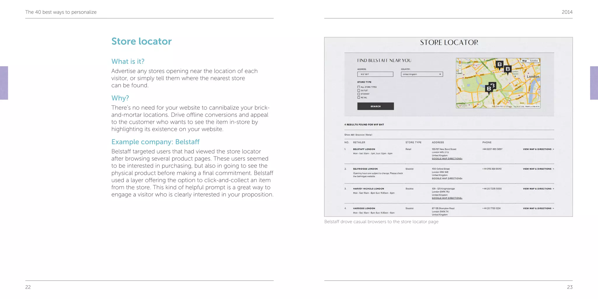 22 23
The 40 best ways to personalize 2014
Store locator
What is it?
Advertise any stores opening near the location of each
visitor, or simply tell them where the nearest store
can be found.
Why?
There’s no need for your website to cannibalize your brick-
and-mortar locations. Drive offline conversions and appeal
to the customer who wants to see the item in-store by
highlighting its existence on your website.
Example company: Belstaff
Belstaff targeted users that had viewed the store locator
after browsing several product pages. These users seemed
to be interested in purchasing, but also in going to see the
physical product before making a final commitment. Belstaff
used a layer offering the option to click-and-collect an item
from the store. This kind of helpful prompt is a great way to
engage a visitor who is clearly interested in your proposition.
Belstaff drove casual browsers to the store locator page
 