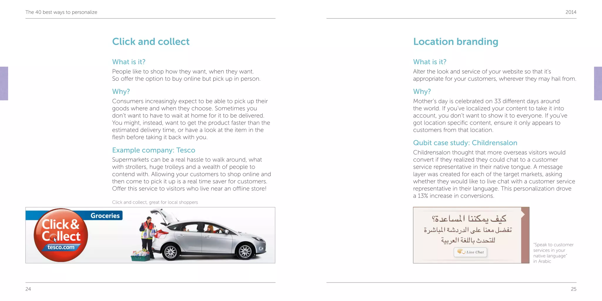 24 25
The 40 best ways to personalize 2014
Click and collect
What is it?
People like to shop how they want, when they want.
So offer the option to buy online but pick up in person.
Why?
Consumers increasingly expect to be able to pick up their
goods where and when they choose. Sometimes you
don’t want to have to wait at home for it to be delivered.
You might, instead, want to get the product faster than the
estimated delivery time, or have a look at the item in the
flesh before taking it back with you.
Example company: Tesco
Supermarkets can be a real hassle to walk around, what
with strollers, huge trolleys and a wealth of people to
contend with. Allowing your customers to shop online and
then come to pick it up is a real time saver for customers.
Offer this service to visitors who live near an offline store!
Location branding
What is it?
Alter the look and service of your website so that it’s
appropriate for your customers, wherever they may hail from.
Why?
Mother’s day is celebrated on 33 different days around
the world. If you’ve localized your content to take it into
account, you don’t want to show it to everyone. If you’ve
got location specific content, ensure it only appears to
customers from that location.
Qubit case study: Childrensalon
Childrensalon thought that more overseas visitors would
convert if they realized they could chat to a customer
service representative in their native tongue. A message
layer was created for each of the target markets, asking
whether they would like to live chat with a customer service
representative in their language. This personalization drove
a 13% increase in conversions.
Click and collect, great for local shoppers
“Speak to customer
services in your
native language”
in Arabic
 