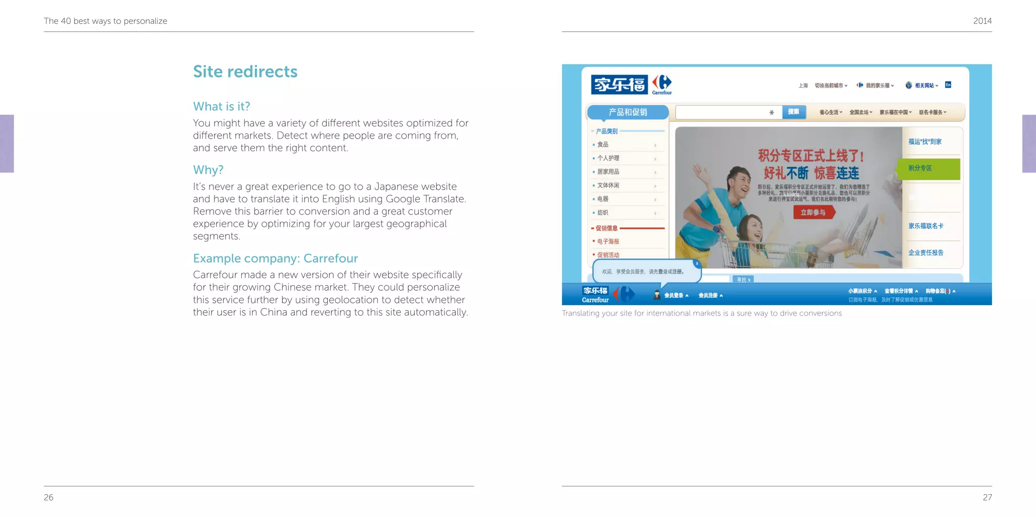 26 27
The 40 best ways to personalize 2014
Site redirects
What is it?
You might have a variety of different websites optimized for
different markets. Detect where people are coming from,
and serve them the right content.
Why?
It’s never a great experience to go to a Japanese website
and have to translate it into English using Google Translate.
Remove this barrier to conversion and a great customer
experience by optimizing for your largest geographical
segments.
Example company: Carrefour
Carrefour made a new version of their website specifically
for their growing Chinese market. They could personalize
this service further by using geolocation to detect whether
their user is in China and reverting to this site automatically. Translating your site for international markets is a sure way to drive conversions
 