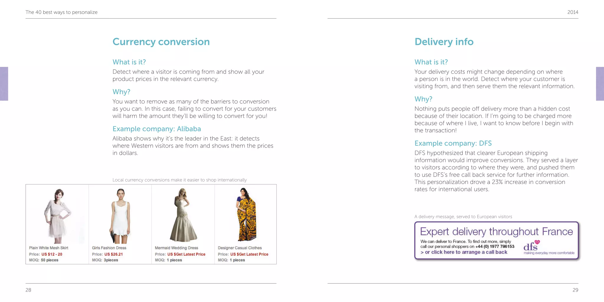 28 29
The 40 best ways to personalize 2014
Currency conversion
What is it?
Detect where a visitor is coming from and show all your
product prices in the relevant currency.
Why?
You want to remove as many of the barriers to conversion
as you can. In this case, failing to convert for your customers
will harm the amount they’ll be willing to convert for you!
Example company: Alibaba
Alibaba shows why it’s the leader in the East: it detects
where Western visitors are from and shows them the prices
in dollars.
Delivery info
What is it?
Your delivery costs might change depending on where
a person is in the world. Detect where your customer is
visiting from, and then serve them the relevant information.
Why?
Nothing puts people off delivery more than a hidden cost
because of their location. If I’m going to be charged more
because of where I live, I want to know before I begin with
the transaction!
Example company: DFS
DFS hypothesized that clearer European shipping
information would improve conversions. They served a layer
to visitors according to where they were, and pushed them
to use DFS’s free call back service for further information.
This personalization drove a 23% increase in conversion
rates for international users.
Local currency conversions make it easier to shop internationally
A delivery message, served to European visitors
 