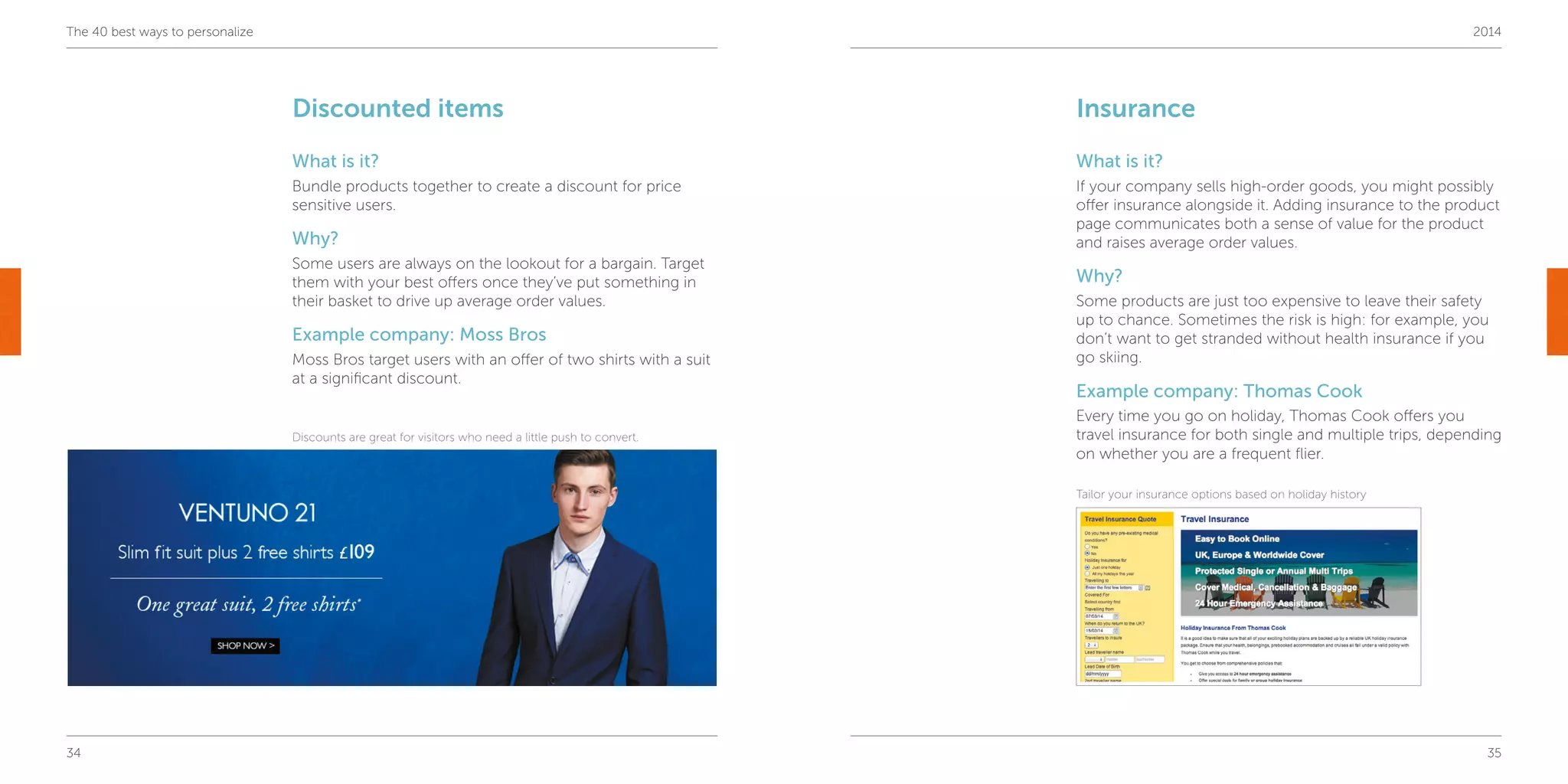 34 35
The 40 best ways to personalize 2014
Insurance
What is it?
If your company sells high-order goods, you might possibly
offer insurance alongside it. Adding insurance to the product
page communicates both a sense of value for the product
and raises average order values.
Why?
Some products are just too expensive to leave their safety
up to chance. Sometimes the risk is high: for example, you
don’t want to get stranded without health insurance if you
go skiing.
Example company: Thomas Cook
Every time you go on holiday, Thomas Cook offers you
travel insurance for both single and multiple trips, depending
on whether you are a frequent flier.
Discounted items
What is it?
Bundle products together to create a discount for price
sensitive users.
Why?
Some users are always on the lookout for a bargain. Target
them with your best offers once they’ve put something in
their basket to drive up average order values.
Example company: Moss Bros
Moss Bros target users with an offer of two shirts with a suit
at a significant discount.
Discounts are great for visitors who need a little push to convert.
Tailor your insurance options based on holiday history
 