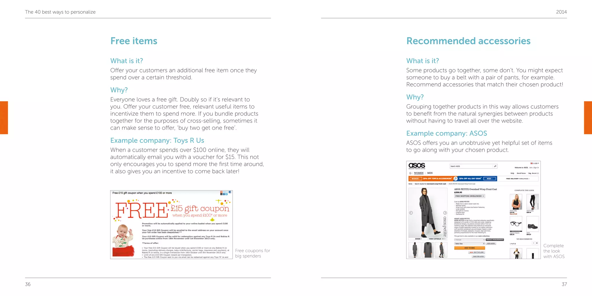36 37
The 40 best ways to personalize 2014
Free items
What is it?
Offer your customers an additional free item once they
spend over a certain threshold.
Why?
Everyone loves a free gift. Doubly so if it’s relevant to
you. Offer your customer free, relevant useful items to
incentivize them to spend more. If you bundle products
together for the purposes of cross-selling, sometimes it
can make sense to offer, ‘buy two get one free’.
Example company: Toys R Us
When a customer spends over $100 online, they will
automatically email you with a voucher for $15. This not
only encourages you to spend more the first time around,
it also gives you an incentive to come back later!
Recommended accessories
What is it?
Some products go together, some don’t. You might expect
someone to buy a belt with a pair of pants, for example.
Recommend accessories that match their chosen product!
Why?
Grouping together products in this way allows customers
to benefit from the natural synergies between products
without having to travel all over the website.
Example company: ASOS
ASOS offers you an unobtrusive yet helpful set of items
to go along with your chosen product.
Free coupons for
big spenders
Complete
the look
with ASOS
 