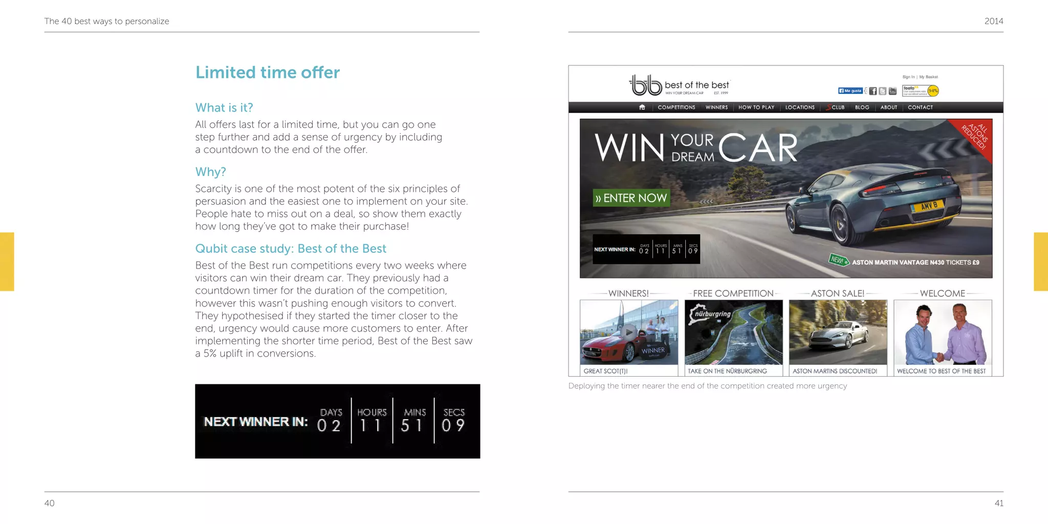 40 41
The 40 best ways to personalize 2014
Limited time offer
What is it?
All offers last for a limited time, but you can go one
step further and add a sense of urgency by including
a countdown to the end of the offer.
Why?
Scarcity is one of the most potent of the six principles of
persuasion and the easiest one to implement on your site.
People hate to miss out on a deal, so show them exactly
how long they’ve got to make their purchase!
Qubit case study: Best of the Best
Best of the Best run competitions every two weeks where
visitors can win their dream car. They previously had a
countdown timer for the duration of the competition,
however this wasn’t pushing enough visitors to convert.
They hypothesised if they started the timer closer to the
end, urgency would cause more customers to enter. After
implementing the shorter time period, Best of the Best saw
a 5% uplift in conversions.
Deploying the timer nearer the end of the competition created more urgency
 