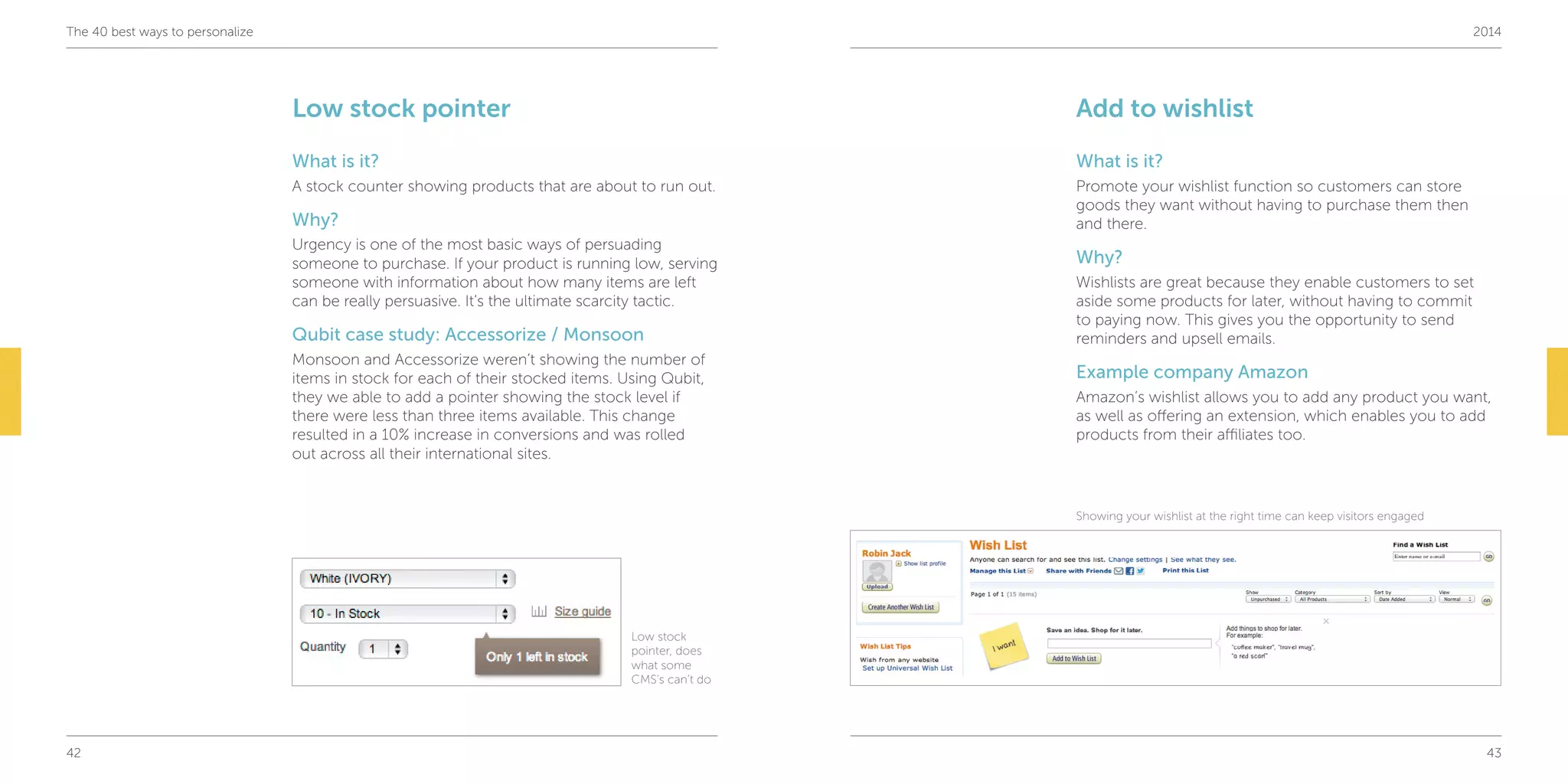 42 43
The 40 best ways to personalize 2014
Add to wishlist
What is it?
Promote your wishlist function so customers can store
goods they want without having to purchase them then
and there.
Why?
Wishlists are great because they enable customers to set
aside some products for later, without having to commit
to paying now. This gives you the opportunity to send
reminders and upsell emails.
Example company Amazon
Amazon’s wishlist allows you to add any product you want,
as well as offering an extension, which enables you to add
products from their affiliates too.
Low stock pointer
What is it?
A stock counter showing products that are about to run out.
Why?
Urgency is one of the most basic ways of persuading
someone to purchase. If your product is running low, serving
someone with information about how many items are left
can be really persuasive. It’s the ultimate scarcity tactic.
Qubit case study: Accessorize / Monsoon
Monsoon and Accessorize weren’t showing the number of
items in stock for each of their stocked items. Using Qubit,
they we able to add a pointer showing the stock level if
there were less than three items available. This change
resulted in a 10% increase in conversions and was rolled
out across all their international sites.
Showing your wishlist at the right time can keep visitors engaged
Low stock
pointer, does
what some
CMS’s can’t do
 