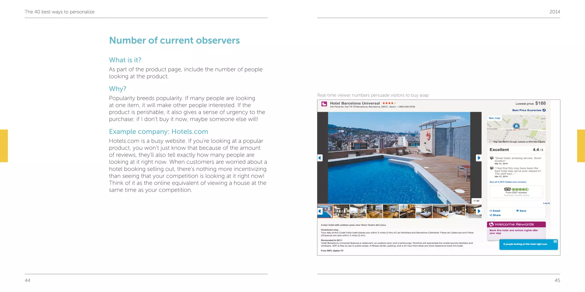 44 45
The 40 best ways to personalize 2014
Number of current observers
What is it?
As part of the product page, include the number of people
looking at the product.
Why?
Popularity breeds popularity. If many people are looking
at one item, it will make other people interested. If the
product is perishable, it also gives a sense of urgency to the
purchase: if I don’t buy it now, maybe someone else will!
Example company: Hotels.com
Hotels.com is a busy website. If you’re looking at a popular
product, you won’t just know that because of the amount
of reviews, they’ll also tell exactly how many people are
looking at it right now. When customers are worried about a
hotel booking selling out, there’s nothing more incentivizing
than seeing that your competition is looking at it right now!
Think of it as the online equivalent of viewing a house at the
same time as your competition.
Real-time viewer numbers persuade visitors to buy asap
 