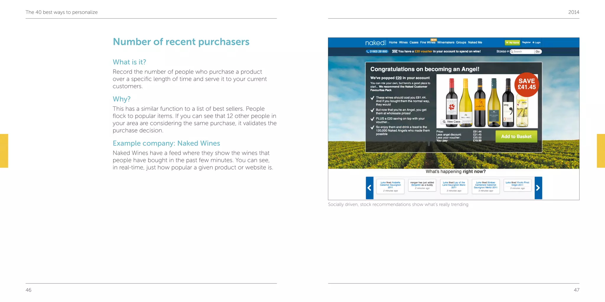 46 47
The 40 best ways to personalize 2014
Number of recent purchasers
What is it?
Record the number of people who purchase a product
over a specific length of time and serve it to your current
customers.
Why?
This has a similar function to a list of best sellers. People
flock to popular items. If you can see that 12 other people in
your area are considering the same purchase, it validates the
purchase decision.
Example company: Naked Wines
Naked Wines have a feed where they show the wines that
people have bought in the past few minutes. You can see,
in real-time, just how popular a given product or website is.
Socially driven, stock recommendations show what’s really trending
 