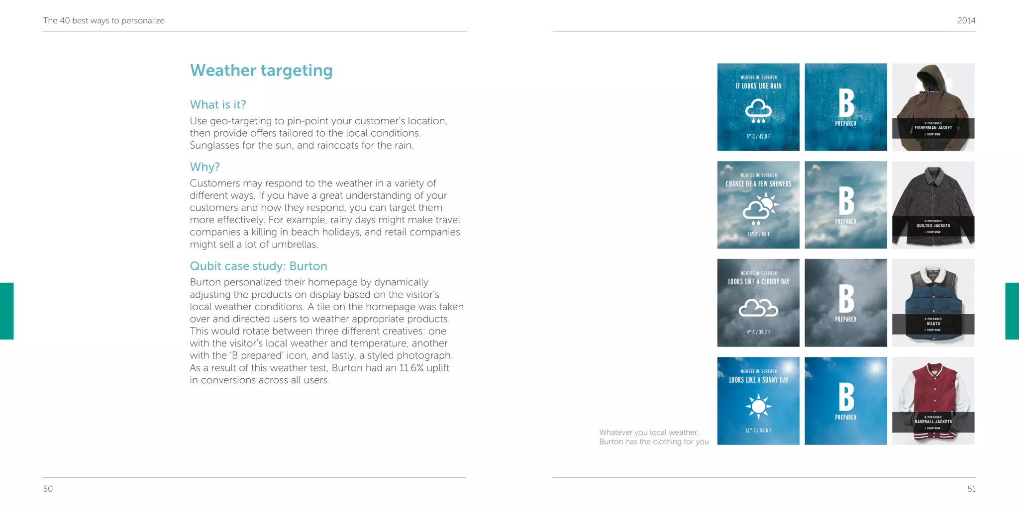 50 51
The 40 best ways to personalize 2014
Weather targeting
What is it?
Use geo-targeting to pin-point your customer’s location,
then provide offers tailored to the local conditions.
Sunglasses for the sun, and raincoats for the rain.
Why?
Customers may respond to the weather in a variety of
different ways. If you have a great understanding of your
customers and how they respond, you can target them
more effectively. For example, rainy days might make travel
companies a killing in beach holidays, and retail companies
might sell a lot of umbrellas.
Qubit case study: Burton
Burton personalized their homepage by dynamically
adjusting the products on display based on the visitor’s
local weather conditions. A tile on the homepage was taken
over and directed users to weather appropriate products.
This would rotate between three different creatives: one
with the visitor’s local weather and temperature, another
with the ‘B prepared’ icon, and lastly, a styled photograph.
As a result of this weather test, Burton had an 11.6% uplift
in conversions across all users.
Whatever you local weather,
Burton has the clothing for you
 