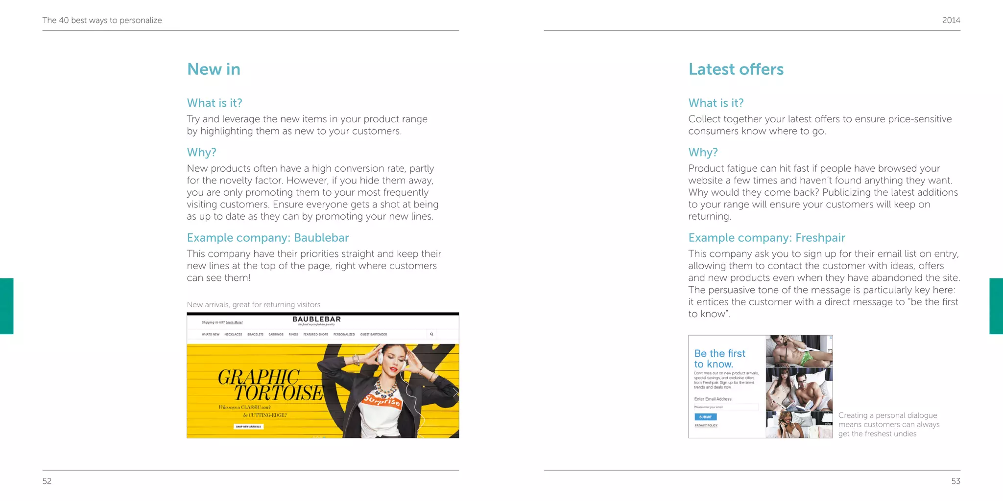 52 53
The 40 best ways to personalize 2014
Latest offers
What is it?
Collect together your latest offers to ensure price-sensitive
consumers know where to go.
Why?
Product fatigue can hit fast if people have browsed your
website a few times and haven’t found anything they want.
Why would they come back? Publicizing the latest additions
to your range will ensure your customers will keep on
returning.
Example company: Freshpair
This company ask you to sign up for their email list on entry,
allowing them to contact the customer with ideas, offers
and new products even when they have abandoned the site.
The persuasive tone of the message is particularly key here:
it entices the customer with a direct message to “be the first
to know”.
New in
What is it?
Try and leverage the new items in your product range
by highlighting them as new to your customers.
Why?
New products often have a high conversion rate, partly
for the novelty factor. However, if you hide them away,
you are only promoting them to your most frequently
visiting customers. Ensure everyone gets a shot at being
as up to date as they can by promoting your new lines.
Example company: Baublebar
This company have their priorities straight and keep their
new lines at the top of the page, right where customers
can see them!
New arrivals, great for returning visitors
Creating a personal dialogue
means customers can always
get the freshest undies
 