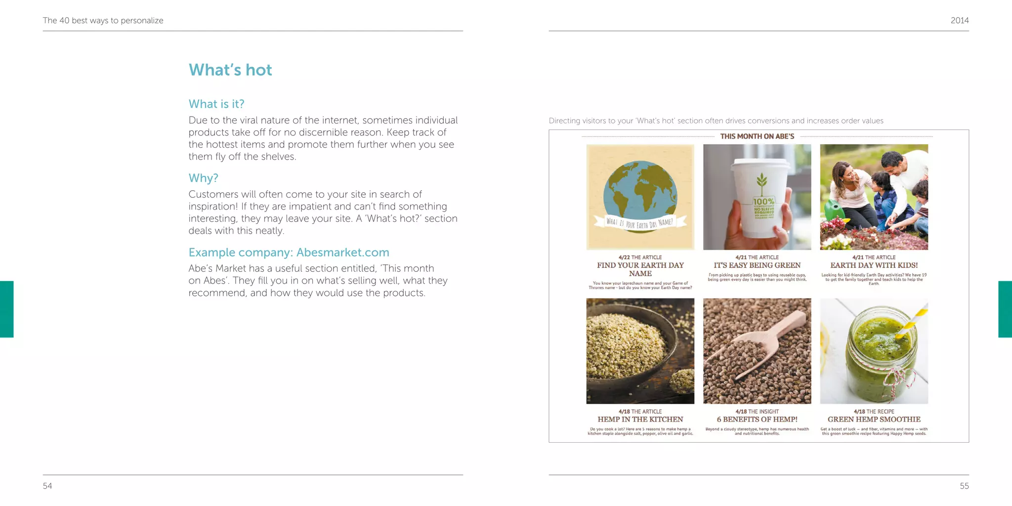 54 55
The 40 best ways to personalize 2014
What’s hot
What is it?
Due to the viral nature of the internet, sometimes individual
products take off for no discernible reason. Keep track of
the hottest items and promote them further when you see
them fly off the shelves.
Why?
Customers will often come to your site in search of
inspiration! If they are impatient and can’t find something
interesting, they may leave your site. A ‘What’s hot?’ section
deals with this neatly.
Example company: Abesmarket.com
Abe’s Market has a useful section entitled, ‘This month
on Abes’. They fill you in on what’s selling well, what they
recommend, and how they would use the products.
Directing visitors to your ‘What’s hot’ section often drives conversions and increases order values
 