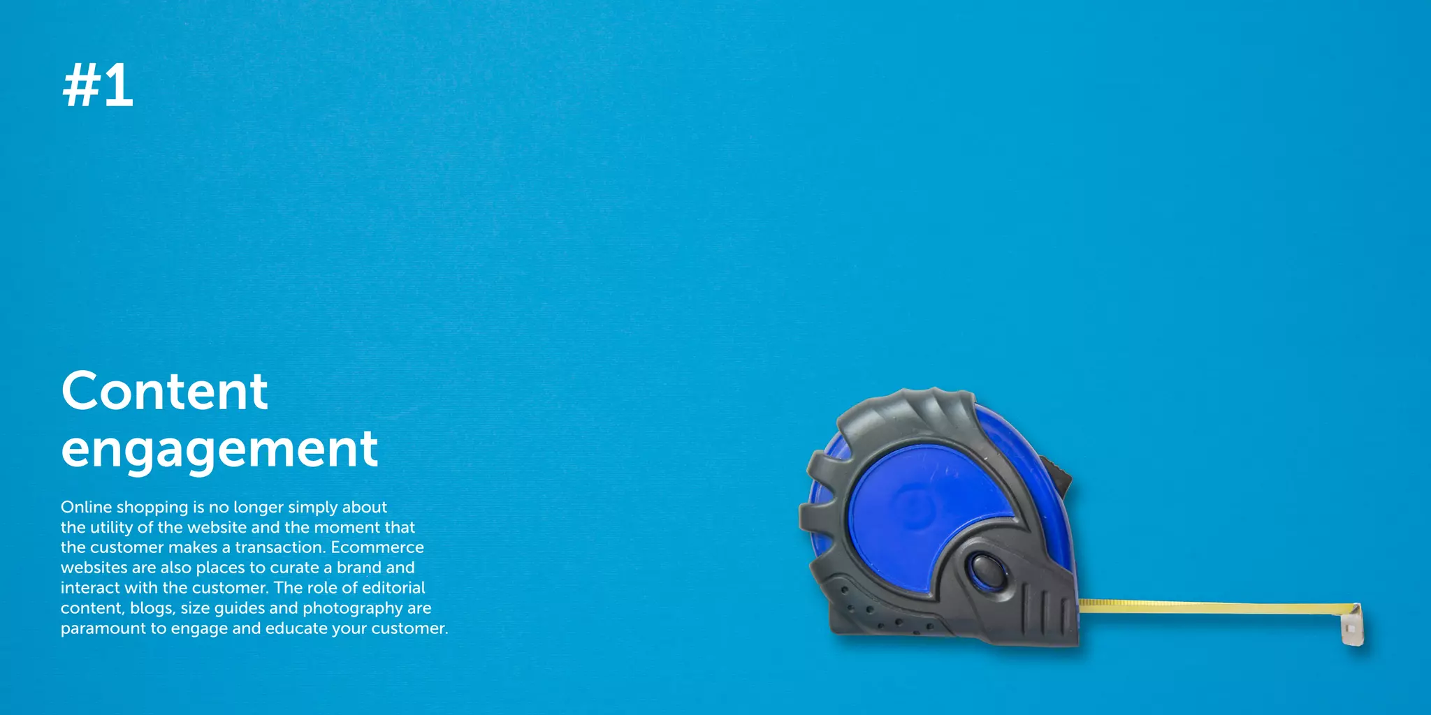 4 5
The 40 best ways to personalize 2014
#1
Content
engagement
Online shopping is no longer simply about
the utility of the website and the moment that
the customer makes a transaction. Ecommerce
websites are also places to curate a brand and
interact with the customer. The role of editorial
content, blogs, size guides and photography are
paramount to engage and educate your customer.
 