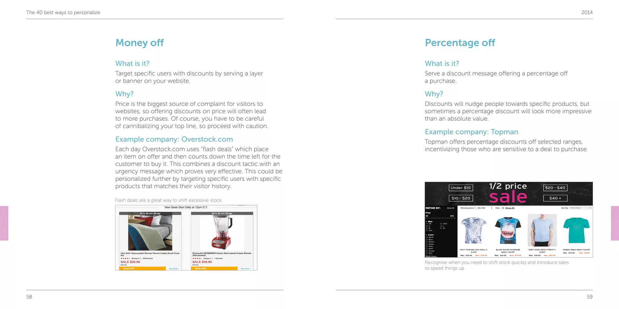 58 59
The 40 best ways to personalize 2014
Money off
What is it?
Target specific users with discounts by serving a layer
or banner on your website.
Why?
Price is the biggest source of complaint for visitors to
websites, so offering discounts on price will often lead
to more purchases. Of course, you have to be careful
of cannibalizing your top line, so proceed with caution.
Example company: Overstock.com
Each day Overstock.com uses “flash deals” which place
an item on offer and then counts down the time left for the
customer to buy it. This combines a discount tactic with an
urgency message which proves very effective. This could be
personalized further by targeting specific users with specific
products that matches their visitor history.
Percentage off
What is it?
Serve a discount message offering a percentage off
a purchase.
Why?
Discounts will nudge people towards specific products, but
sometimes a percentage discount will look more impressive
than an absolute value.
Example company: Topman
Topman offers percentage discounts off selected ranges,
incentivizing those who are sensitive to a deal to purchase.
Flash deals are a great way to shift excessive stock.
Recognise when you need to shift stock quickly and introduce sales
to speed things up
 