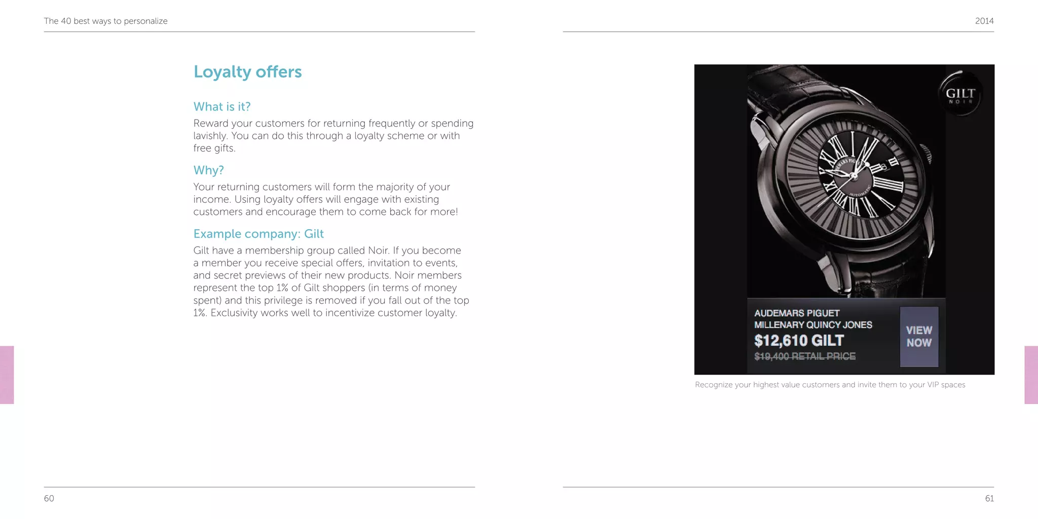60 61
The 40 best ways to personalize 2014
Loyalty offers
What is it?
Reward your customers for returning frequently or spending
lavishly. You can do this through a loyalty scheme or with
free gifts.
Why?
Your returning customers will form the majority of your
income. Using loyalty offers will engage with existing
customers and encourage them to come back for more!
Example company: Gilt
Gilt have a membership group called Noir. If you become
a member you receive special offers, invitation to events,
and secret previews of their new products. Noir members
represent the top 1% of Gilt shoppers (in terms of money
spent) and this privilege is removed if you fall out of the top
1%. Exclusivity works well to incentivize customer loyalty.
Recognize your highest value customers and invite them to your VIP spaces
 