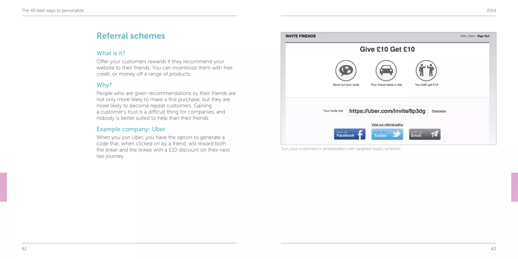 62 63
The 40 best ways to personalize 2014
Referral schemes
What is it?
Offer your customers rewards if they recommend your
website to their friends. You can incentivize them with free
credit, or money off a range of products.
Why?
People who are given recommendations by their friends are
not only more likely to make a first purchase, but they are
more likely to become repeat customers. Gaining
a customer’s trust is a difficult thing for companies, and
nobody is better suited to help than their friends.
Example company: Uber
When you join Uber, you have the option to generate a
code that, when clicked on by a friend, will reward both
the linker and the linkee with a £10 discount on their next
taxi journey.
Turn your customers in ambassadors with targeted loyalty schemes
 