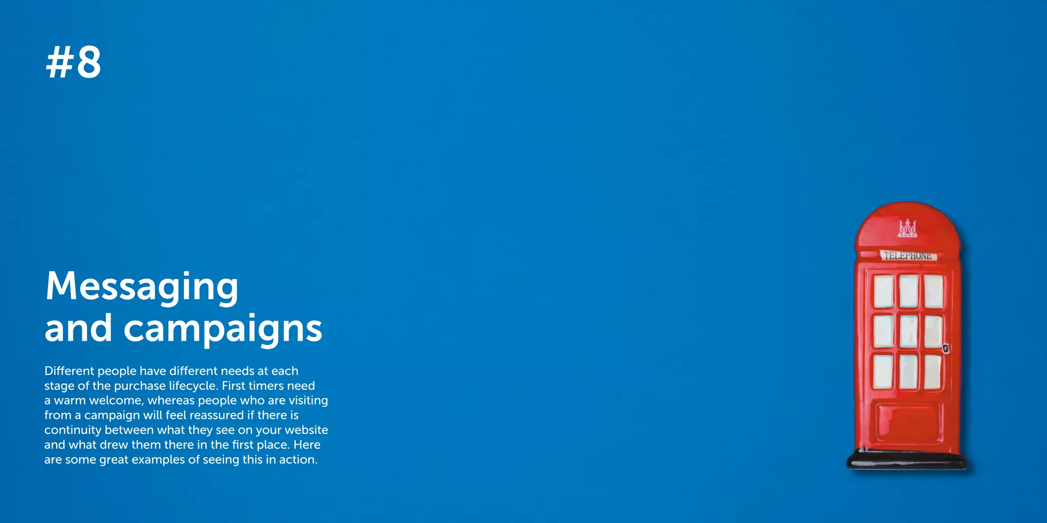 64 65
The 40 best ways to personalize 2014
#8
Messaging
and campaigns
Different people have different needs at each
stage of the purchase lifecycle. First timers need
a warm welcome, whereas people who are visiting
from a campaign will feel reassured if there is
continuity between what they see on your website
and what drew them there in the first place. Here
are some great examples of seeing this in action.
 