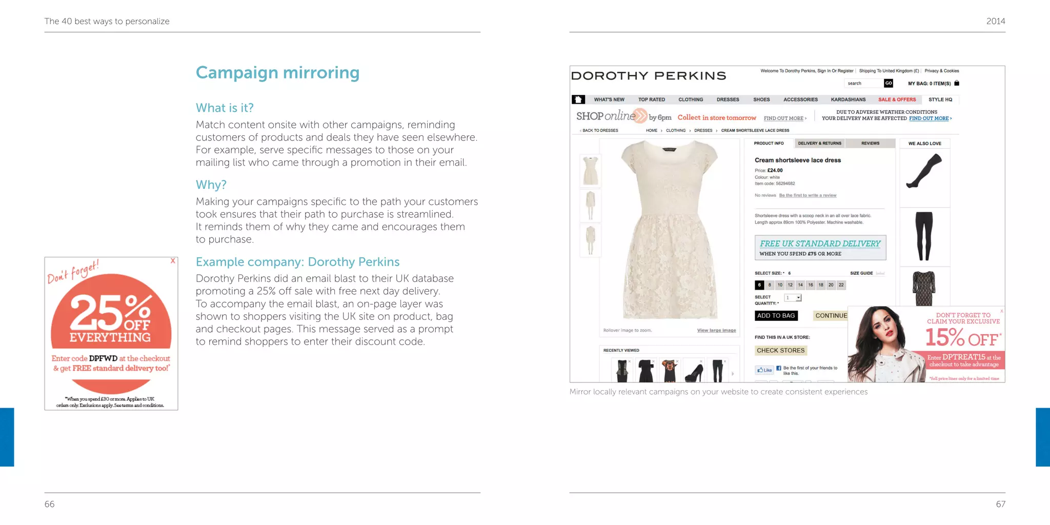 66 67
The 40 best ways to personalize 2014
Campaign mirroring
What is it?
Match content onsite with other campaigns, reminding
customers of products and deals they have seen elsewhere.
For example, serve specific messages to those on your
mailing list who came through a promotion in their email.
Why?
Making your campaigns specific to the path your customers
took ensures that their path to purchase is streamlined.
It reminds them of why they came and encourages them
to purchase.
Example company: Dorothy Perkins
Dorothy Perkins did an email blast to their UK database
promoting a 25% off sale with free next day delivery.
To accompany the email blast, an on-page layer was
shown to shoppers visiting the UK site on product, bag
and checkout pages. This message served as a prompt
to remind shoppers to enter their discount code.
Mirror locally relevant campaigns on your website to create consistent experiences
 