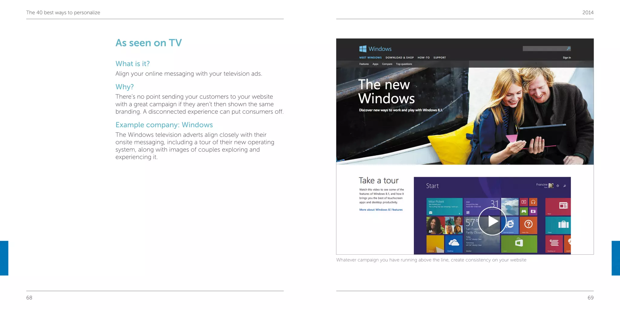 68 69
The 40 best ways to personalize 2014
As seen on TV
What is it?
Align your online messaging with your television ads.
Why?
There’s no point sending your customers to your website
with a great campaign if they aren’t then shown the same
branding. A disconnected experience can put consumers off.
Example company: Windows
The Windows television adverts align closely with their
onsite messaging, including a tour of their new operating
system, along with images of couples exploring and
experiencing it.
Whatever campaign you have running above the line, create consistency on your website
 
