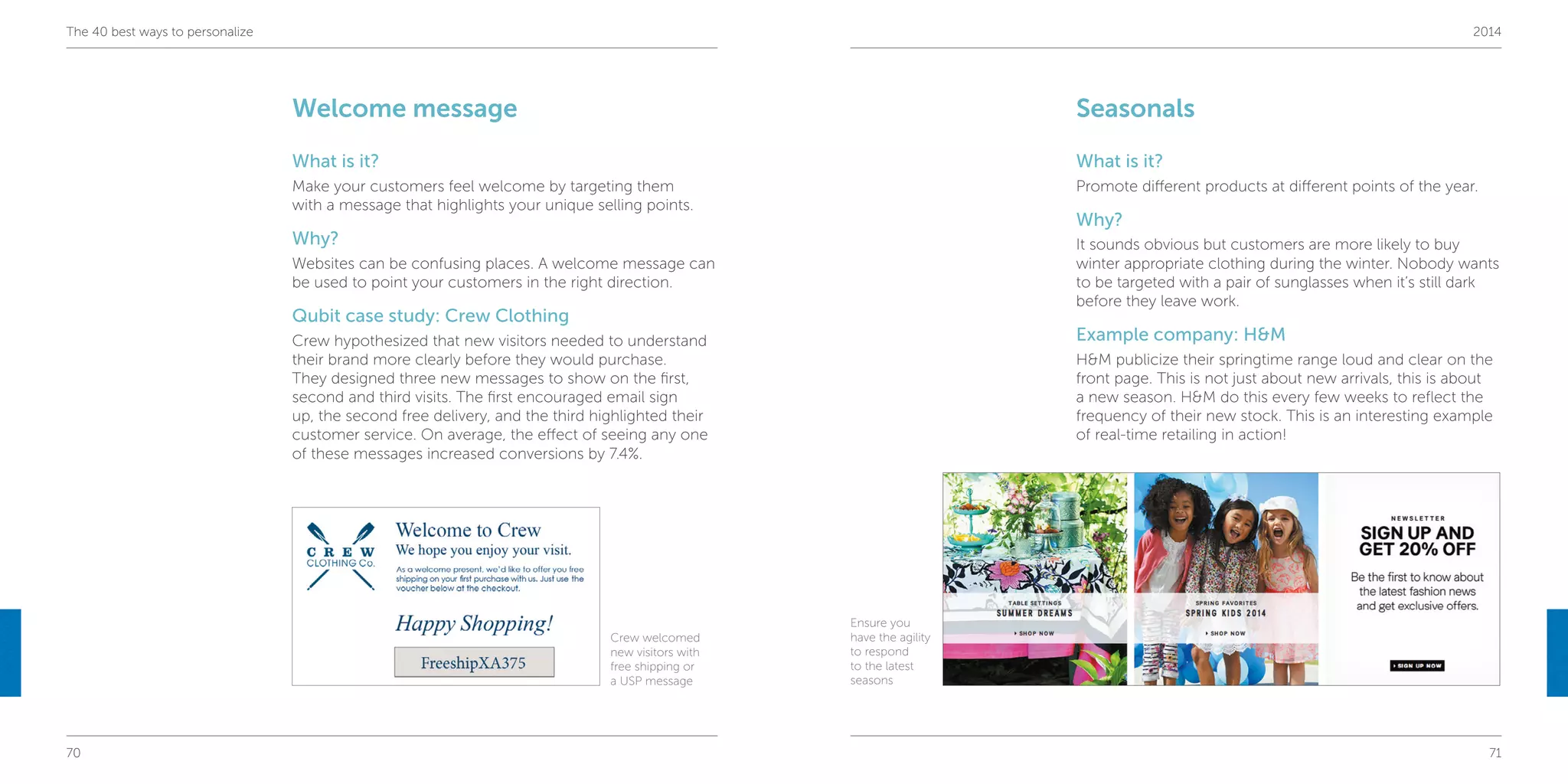 70 71
The 40 best ways to personalize 2014
Seasonals
What is it?
Promote different products at different points of the year.
Why?
It sounds obvious but customers are more likely to buy
winter appropriate clothing during the winter. Nobody wants
to be targeted with a pair of sunglasses when it’s still dark
before they leave work.
Example company: H&M
H&M publicize their springtime range loud and clear on the
front page. This is not just about new arrivals, this is about
a new season. H&M do this every few weeks to reflect the
frequency of their new stock. This is an interesting example
of real-time retailing in action!
Welcome message
What is it?
Make your customers feel welcome by targeting them
with a message that highlights your unique selling points.
Why?
Websites can be confusing places. A welcome message can
be used to point your customers in the right direction.
Qubit case study: Crew Clothing
Crew hypothesized that new visitors needed to understand
their brand more clearly before they would purchase.
They designed three new messages to show on the first,
second and third visits. The first encouraged email sign
up, the second free delivery, and the third highlighted their
customer service. On average, the effect of seeing any one
of these messages increased conversions by 7.4%.
Crew welcomed
new visitors with
free shipping or
a USP message
Ensure you
have the agility
to respond
to the latest
seasons
 
