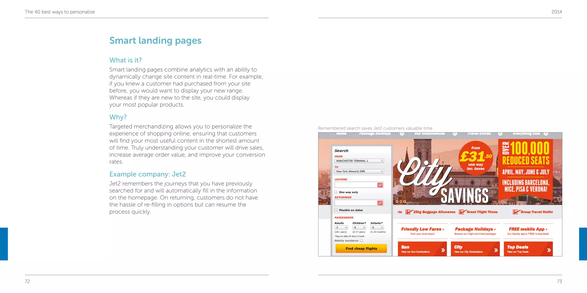 72 73
The 40 best ways to personalize 2014
Smart landing pages
What is it?
Smart landing pages combine analytics with an ability to
dynamically change site content in real-time. For example,
if you knew a customer had purchased from your site
before, you would want to display your new range.
Whereas if they are new to the site, you could display
your most popular products.
Why?
Targeted merchandizing allows you to personalize the
experience of shopping online, ensuring that customers
will find your most useful content in the shortest amount
of time. Truly understanding your customer will drive sales,
increase average order value, and improve your conversion
rates.
Example company: Jet2
Jet2 remembers the journeys that you have previously
searched for and will automatically fill in the information
on the homepage. On returning, customers do not have
the hassle of re-filling in options but can resume the
process quickly.
Remembered search saves Jet2 customers valuable time
 