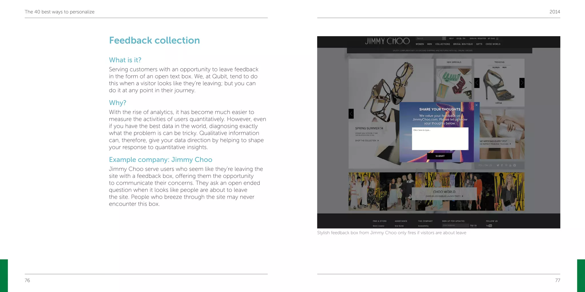 76 77
The 40 best ways to personalize 2014
Feedback collection
What is it?
Serving customers with an opportunity to leave feedback
in the form of an open text box. We, at Qubit, tend to do
this when a visitor looks like they’re leaving; but you can
do it at any point in their journey.
Why?
With the rise of analytics, it has become much easier to
measure the activities of users quantitatively. However, even
if you have the best data in the world, diagnosing exactly
what the problem is can be tricky. Qualitative information
can, therefore, give your data direction by helping to shape
your response to quantitative insights.
Example company: Jimmy Choo
Jimmy Choo serve users who seem like they’re leaving the
site with a feedback box, offering them the opportunity
to communicate their concerns. They ask an open ended
question when it looks like people are about to leave
the site. People who breeze through the site may never
encounter this box.
Stylish feedback box from Jimmy Choo only fires if visitors are about leave
 