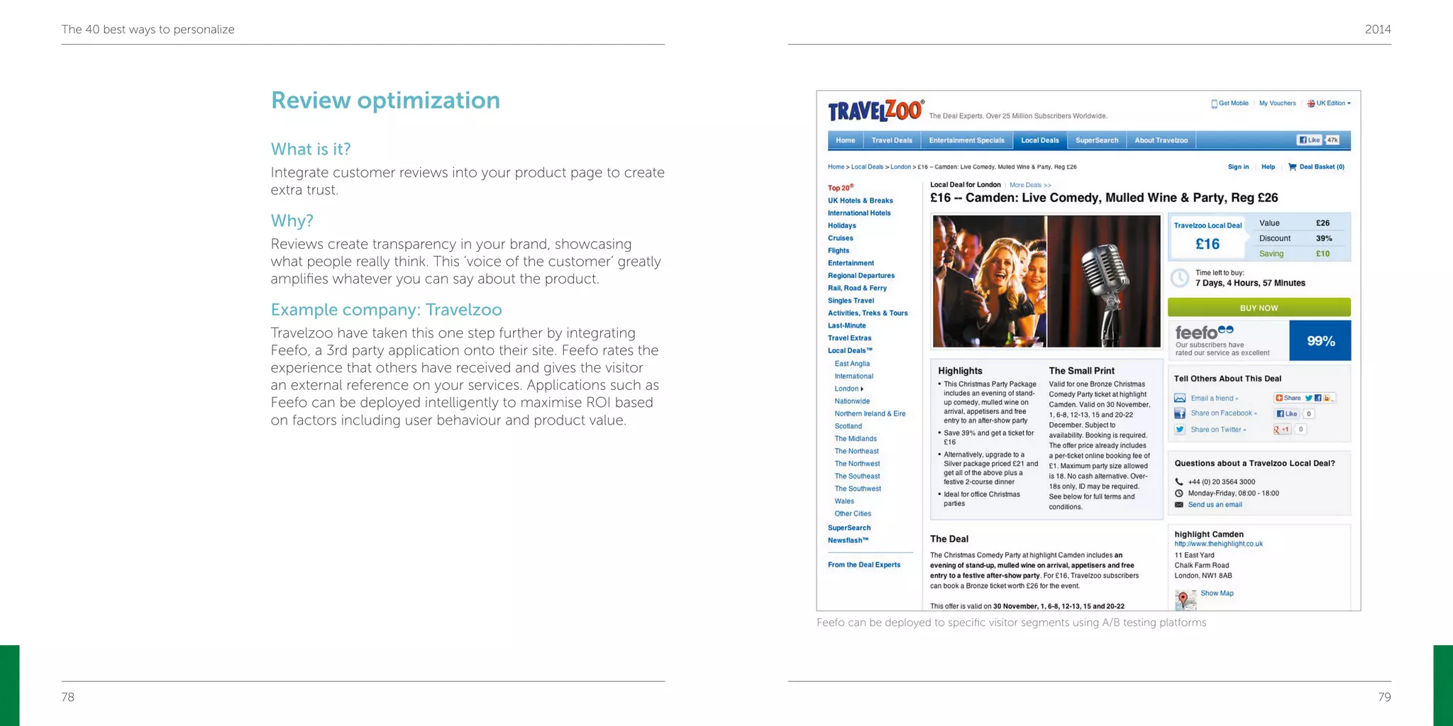 78 79
The 40 best ways to personalize 2014
Review optimization
What is it?
Integrate customer reviews into your product page to create
extra trust.
Why?
Reviews create transparency in your brand, showcasing
what people really think. This ‘voice of the customer’ greatly
amplifies whatever you can say about the product.
Example company: Travelzoo
Travelzoo have taken this one step further by integrating
Feefo, a 3rd party application onto their site. Feefo rates the
experience that others have received and gives the visitor
an external reference on your services. Applications such as
Feefo can be deployed intelligently to maximise ROI based
on factors including user behaviour and product value.
Feefo can be deployed to specific visitor segments using A/B testing platforms
 