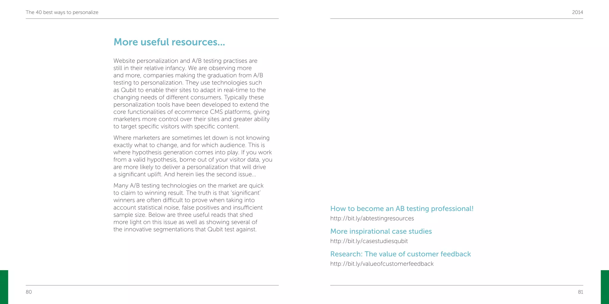 80 81
The 40 best ways to personalize 2014
More useful resources...
Website personalization and A/B testing practises are
still in their relative infancy. We are observing more
and more, companies making the graduation from A/B
testing to personalization. They use technologies such
as Qubit to enable their sites to adapt in real-time to the
changing needs of different consumers. Typically these
personalization tools have been developed to extend the
core functionalities of ecommerce CMS platforms, giving
marketers more control over their sites and greater ability
to target specific visitors with specific content.
Where marketers are sometimes let down is not knowing
exactly what to change, and for which audience. This is
where hypothesis generation comes into play. If you work
from a valid hypothesis, borne out of your visitor data, you
are more likely to deliver a personalization that will drive
a significant uplift. And herein lies the second issue...
Many A/B testing technologies on the market are quick
to claim to winning result. The truth is that ‘significant’
winners are often difficult to prove when taking into
account statistical noise, false positives and insufficient
sample size. Below are three useful reads that shed
more light on this issue as well as showing several of
the innovative segmentations that Qubit test against.
How to become an AB testing professional!
http://bit.ly/abtestingresources
More inspirational case studies
http://bit.ly/casestudiesqubit
Research: The value of customer feedback
http://bit.ly/valueofcustomerfeedback
 