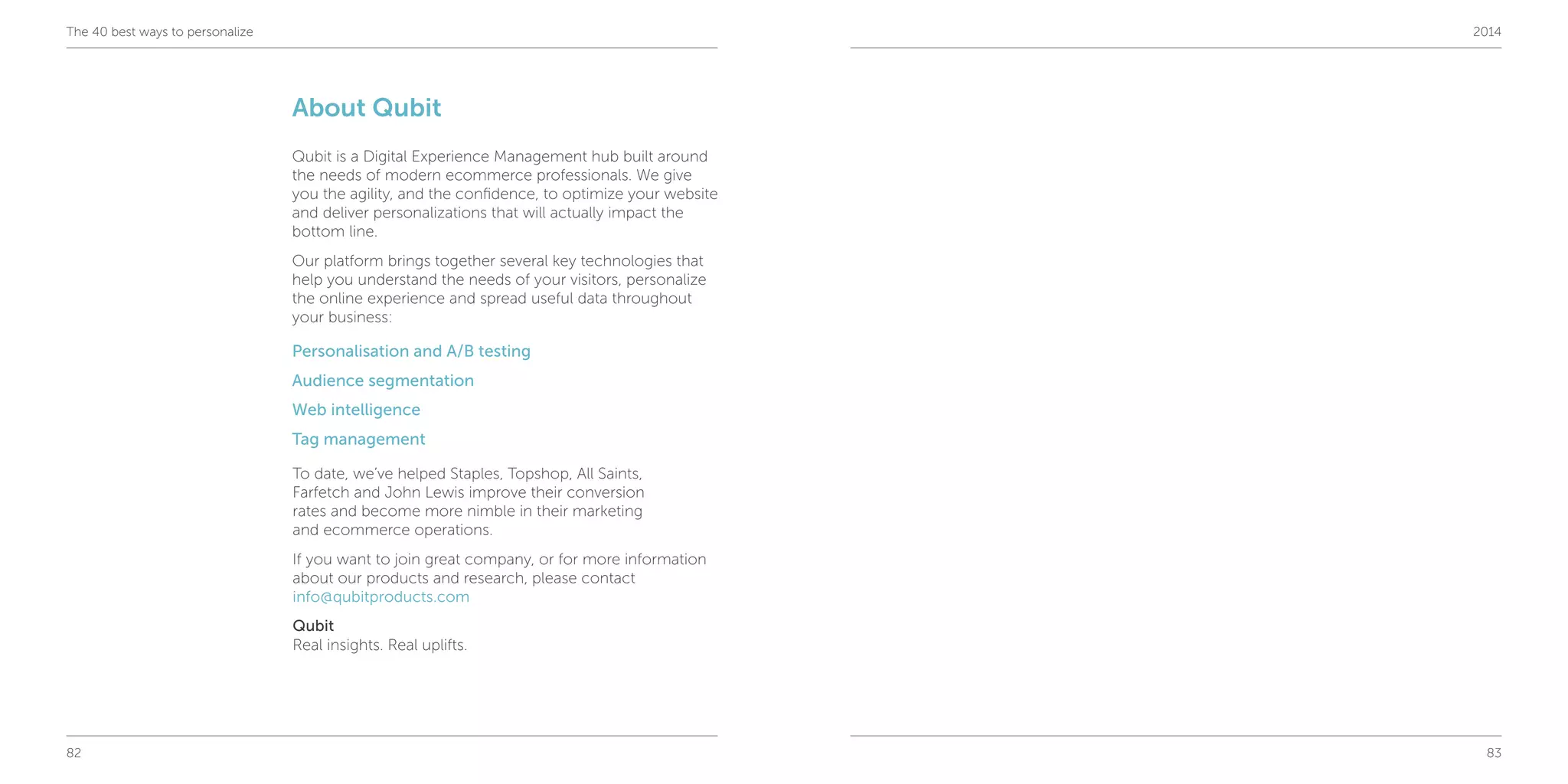 82 83
The 40 best ways to personalize 2014
About Qubit
Qubit is a Digital Experience Management hub built around
the needs of modern ecommerce professionals. We give
you the agility, and the confidence, to optimize your website
and deliver personalizations that will actually impact the
bottom line.
Our platform brings together several key technologies that
help you understand the needs of your visitors, personalize
the online experience and spread useful data throughout
your business:
Personalisation and A/B testing
Audience segmentation
Web intelligence
Tag management
To date, we’ve helped Staples, Topshop, All Saints,
Farfetch and John Lewis improve their conversion
rates and become more nimble in their marketing
and ecommerce operations.
If you want to join great company, or for more information
about our products and research, please contact
info@qubitproducts.com
Qubit
Real insights. Real uplifts.
 