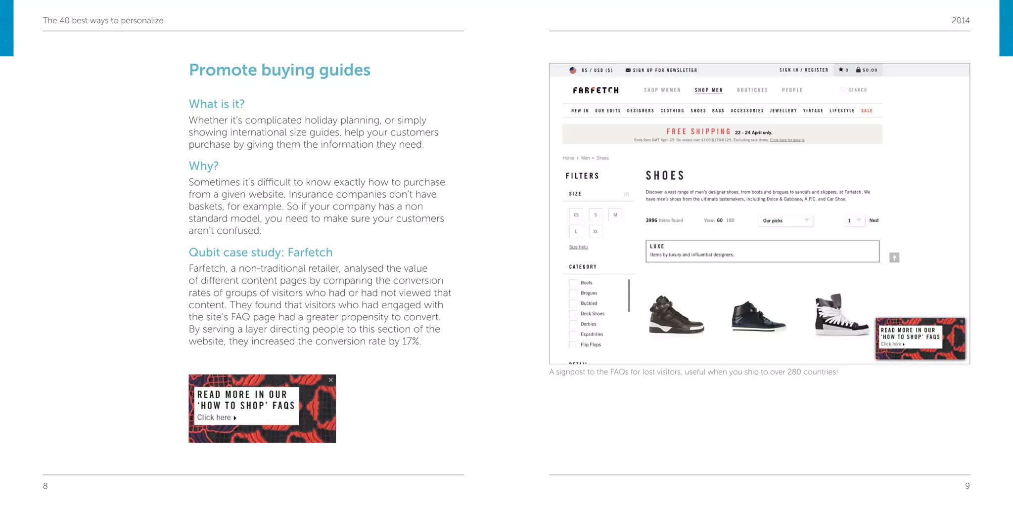 8 9
The 40 best ways to personalize 2014
Promote buying guides
What is it?
Whether it’s complicated holiday planning, or simply
showing international size guides, help your customers
purchase by giving them the information they need.
Why?
Sometimes it’s difficult to know exactly how to purchase
from a given website. Insurance companies don’t have
baskets, for example. So if your company has a non
standard model, you need to make sure your customers
aren’t confused.
Qubit case study: Farfetch
Farfetch, a non-traditional retailer, analysed the value
of different content pages by comparing the conversion
rates of groups of visitors who had or had not viewed that
content. They found that visitors who had engaged with
the site’s FAQ page had a greater propensity to convert.
By serving a layer directing people to this section of the
website, they increased the conversion rate by 17%.
A signpost to the FAQs for lost visitors, useful when you ship to over 280 countries!
 