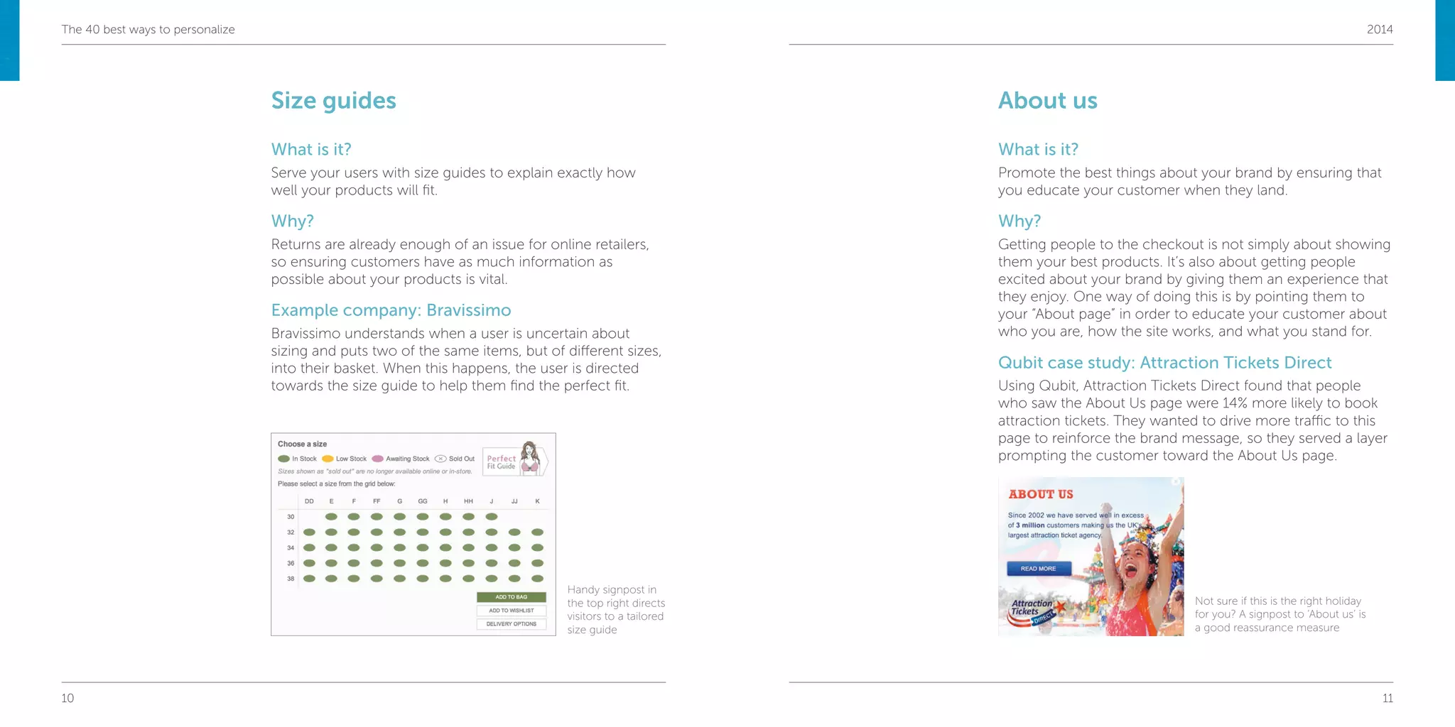 10 11
The 40 best ways to personalize 2014
Size guides
What is it?
Serve your users with size guides to explain exactly how
well your products will fit.
Why?
Returns are already enough of an issue for online retailers,
so ensuring customers have as much information as
possible about your products is vital.
Example company: Bravissimo
Bravissimo understands when a user is uncertain about
sizing and puts two of the same items, but of different sizes,
into their basket. When this happens, the user is directed
towards the size guide to help them find the perfect fit.
About us
What is it?
Promote the best things about your brand by ensuring that
you educate your customer when they land.
Why?
Getting people to the checkout is not simply about showing
them your best products. It’s also about getting people
excited about your brand by giving them an experience that
they enjoy. One way of doing this is by pointing them to
your “About page” in order to educate your customer about
who you are, how the site works, and what you stand for.
Qubit case study: Attraction Tickets Direct
Using Qubit, Attraction Tickets Direct found that people
who saw the About Us page were 14% more likely to book
attraction tickets. They wanted to drive more traffic to this
page to reinforce the brand message, so they served a layer
prompting the customer toward the About Us page.
Handy signpost in
the top right directs
visitors to a tailored
size guide
Not sure if this is the right holiday
for you? A signpost to ‘About us’ is
a good reassurance measure
 